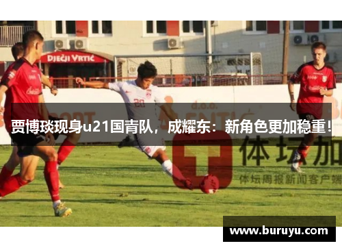 贾博琰现身u21国青队，成耀东：新角色更加稳重！